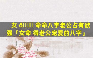 女 🐟 命命八字老公占有欲强「女命 得老公宠爱的八字」